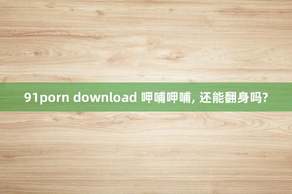 91porn download 呷哺呷哺， 还能翻身吗?