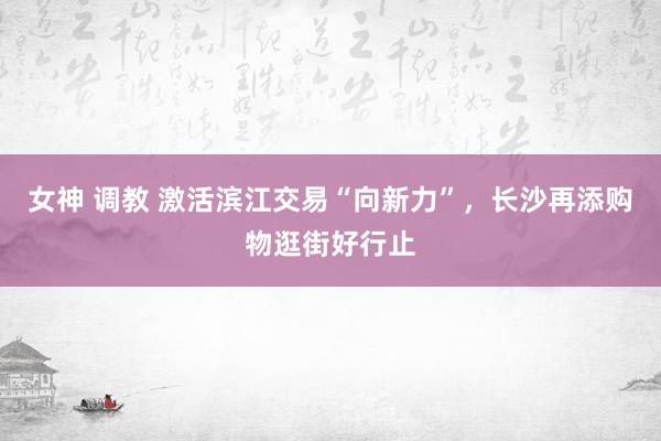 女神 调教 激活滨江交易“向新力”，长沙再添购物逛街好行止