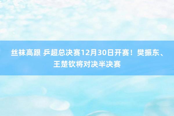 丝袜高跟 乒超总决赛12月30日开赛！樊振东、王楚钦将对决半决赛