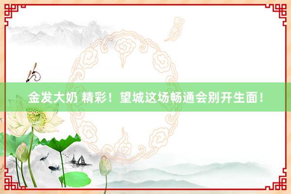 金发大奶 精彩！望城这场畅通会别开生面！