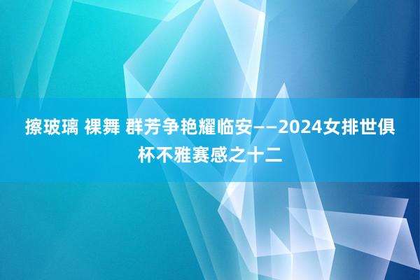 擦玻璃 裸舞 群芳争艳耀临安——2024女排世俱杯不雅赛感之十二