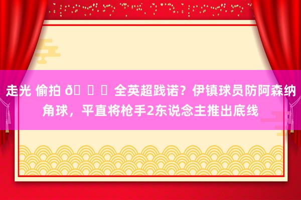 走光 偷拍 😂全英超践诺？伊镇球员防阿森纳角球，平直将枪手2东说念主推出底线