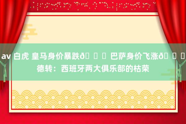 av 白虎 皇马身价暴跌📉巴萨身价飞涨📈德转：西班牙两大俱乐部的枯荣