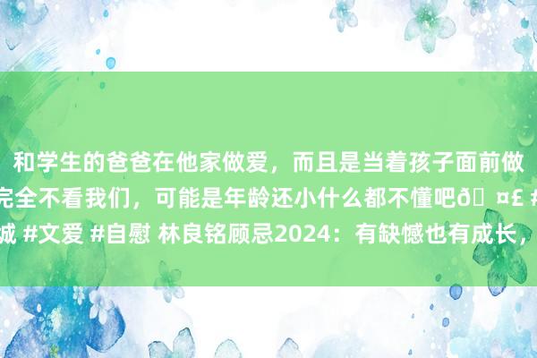 和学生的爸爸在他家做爱，而且是当着孩子面前做爱，太刺激了，孩子完全不看我们，可能是年龄还小什么都不懂吧🤣 #同城 #文爱 #自慰 林良铭顾忌2024：有缺憾也有成长，仰望星空同期恒久不务空名