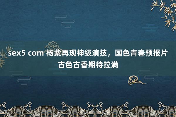 sex5 com 杨紫再现神级演技，国色青春预报片古色古香期待拉满