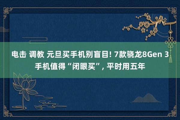 电击 调教 元旦买手机别盲目! 7款骁龙8Gen 3手机值得“闭眼买”， 平时用五年