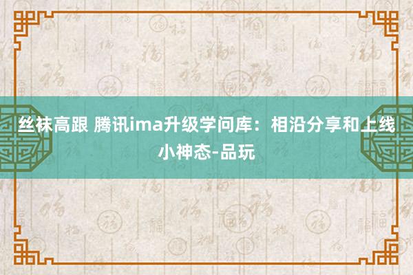 丝袜高跟 腾讯ima升级学问库：相沿分享和上线小神态-品玩