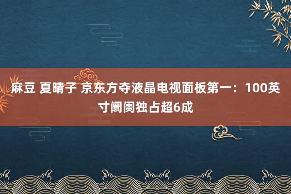 麻豆 夏晴子 京东方夺液晶电视面板第一：100英寸阛阓独占超6成