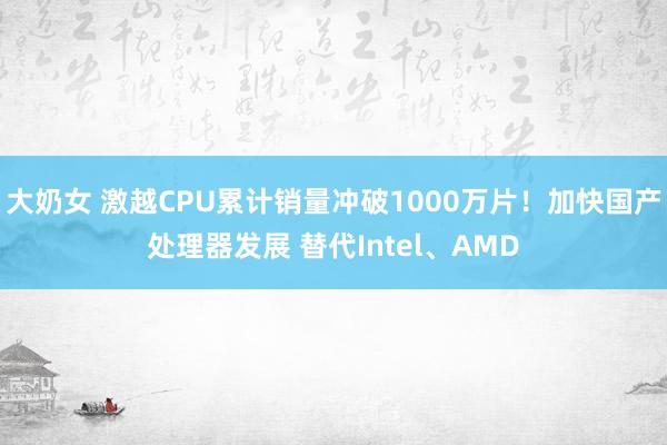 大奶女 激越CPU累计销量冲破1000万片！加快国产处理器发展 替代Intel、AMD