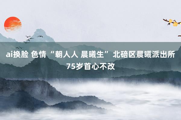 ai换脸 色情 “朝人人 晨曦生” 北碚区晨曦派出所75岁首心不改