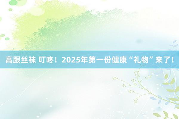 高跟丝袜 叮咚！2025年第一份健康“礼物”来了！