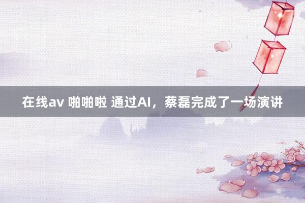 在线av 啪啪啦 通过AI，蔡磊完成了一场演讲