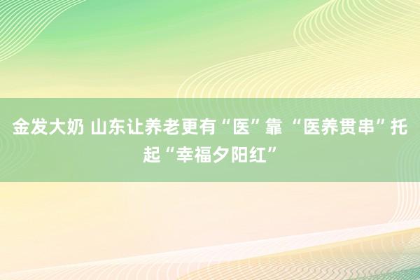 金发大奶 山东让养老更有“医”靠 “医养贯串”托起“幸福夕阳红”