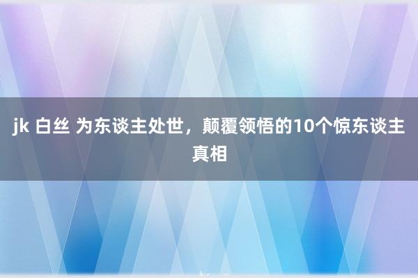 jk 白丝 为东谈主处世，颠覆领悟的10个惊东谈主真相