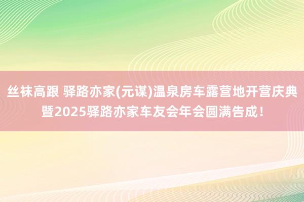 丝袜高跟 驿路亦家(元谋)温泉房车露营地开营庆典暨2025驿路亦家车友会年会圆满告成！