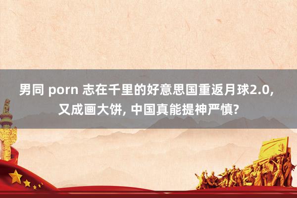 男同 porn 志在千里的好意思国重返月球2.0， 又成画大饼， 中国真能提神严慎?