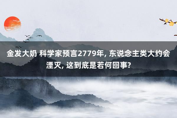 金发大奶 科学家预言2779年， 东说念主类大约会湮灭， 这到底是若何回事?