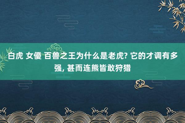 白虎 女優 百兽之王为什么是老虎? 它的才调有多强， 甚而连熊皆敢狩猎