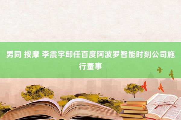 男同 按摩 李震宇卸任百度阿波罗智能时刻公司施行董事