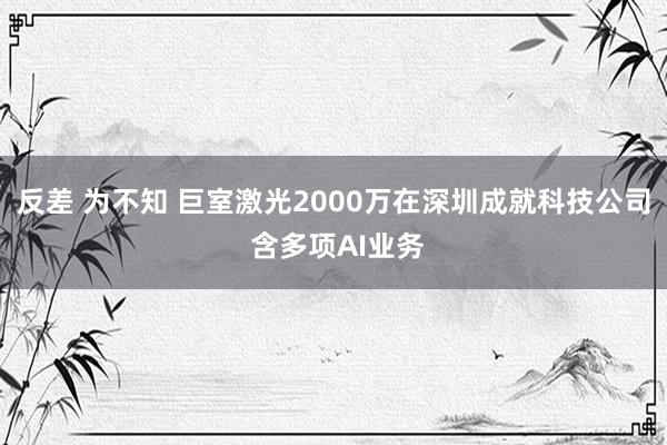 反差 为不知 巨室激光2000万在深圳成就科技公司 含多项AI业务