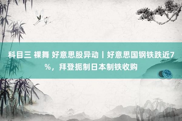 科目三 裸舞 好意思股异动丨好意思国钢铁跌近7%，拜登扼制日本制铁收购