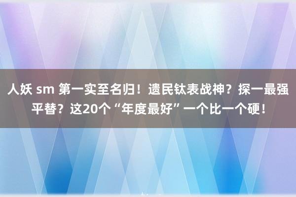 人妖 sm 第一实至名归！遗民钛表战神？探一最强平替？这20个“年度最好”一个比一个硬！