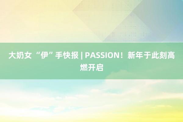 大奶女 “伊”手快报 | PASSION！新年于此刻高燃开启