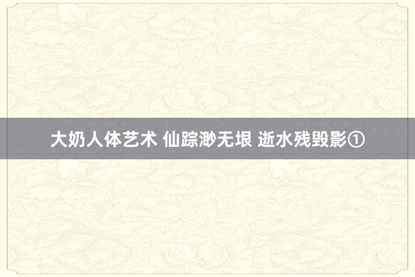 大奶人体艺术 仙踪渺无垠 逝水残毁影①