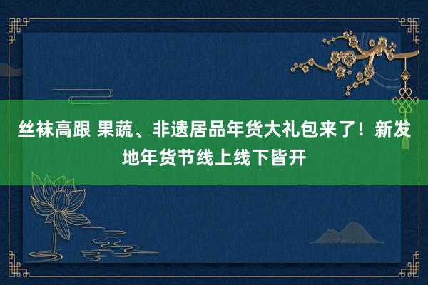 丝袜高跟 果蔬、非遗居品年货大礼包来了！新发地年货节线上线下皆开