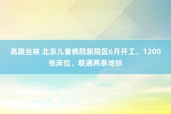 高跟丝袜 北京儿童病院新院区6月开工，1200张床位、联通两条地铁