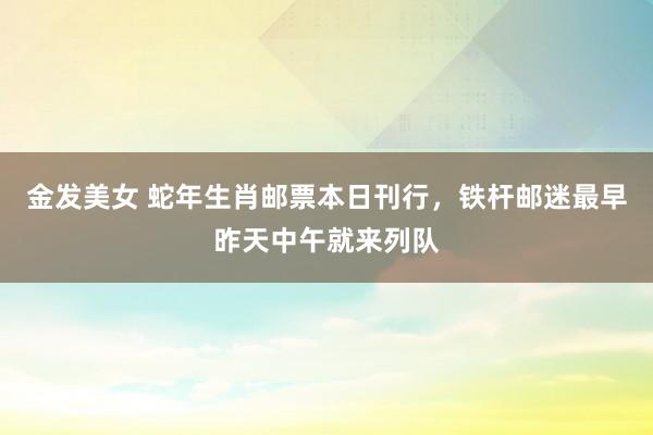 金发美女 蛇年生肖邮票本日刊行，铁杆邮迷最早昨天中午就来列队