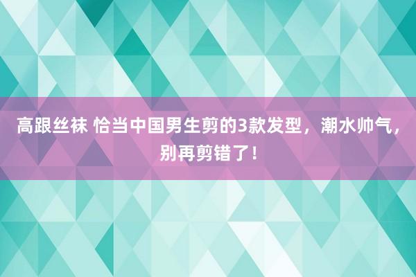 高跟丝袜 恰当中国男生剪的3款发型，潮水帅气，别再剪错了！