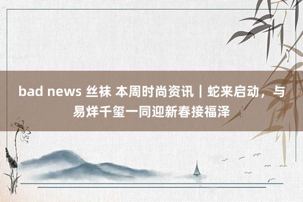 bad news 丝袜 本周时尚资讯｜蛇来启动，与易烊千玺一同迎新春接福泽