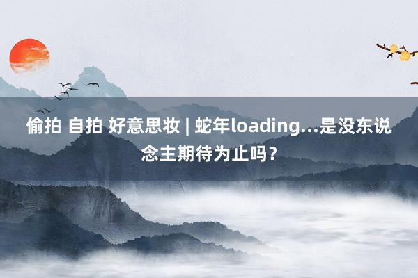 偷拍 自拍 好意思妆 | 蛇年loading...是没东说念主期待为止吗？