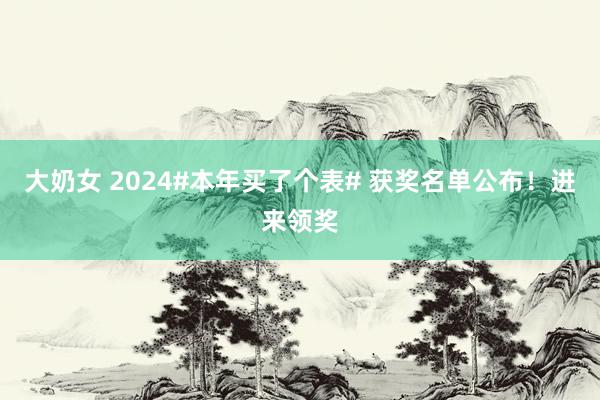 大奶女 2024#本年买了个表# 获奖名单公布！进来领奖