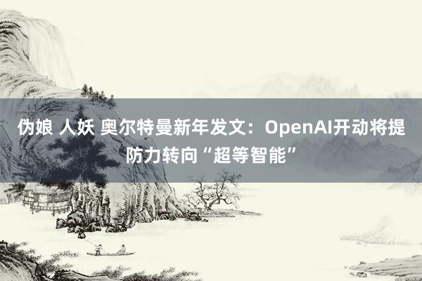 伪娘 人妖 奥尔特曼新年发文：OpenAI开动将提防力转向“超等智能”