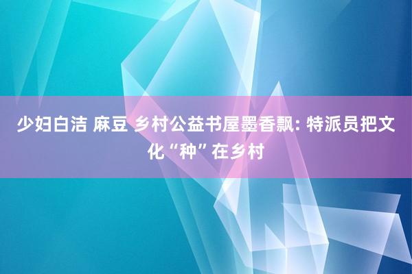 少妇白洁 麻豆 乡村公益书屋墨香飘: 特派员把文化“种”在乡村