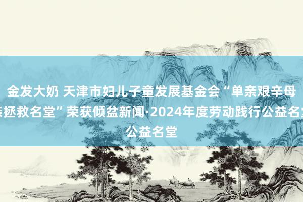 金发大奶 天津市妇儿子童发展基金会“单亲艰辛母亲拯救名堂”荣获倾盆新闻·2024年度劳动践行公益名堂