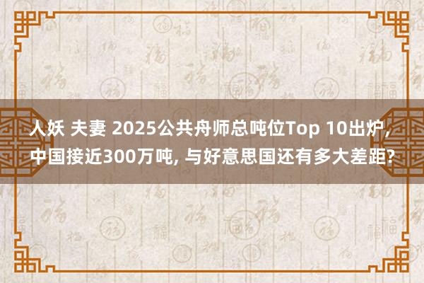 人妖 夫妻 2025公共舟师总吨位Top 10出炉， 中国接近300万吨， 与好意思国还有多大差距?