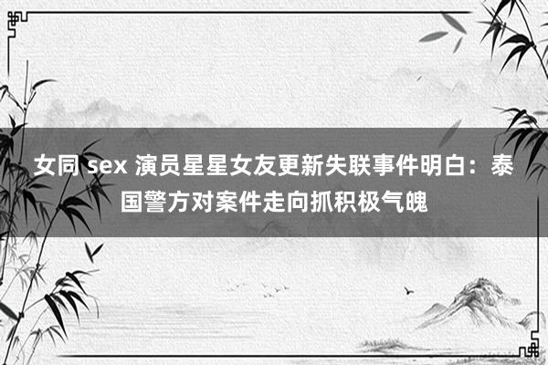 女同 sex 演员星星女友更新失联事件明白：泰国警方对案件走向抓积极气魄