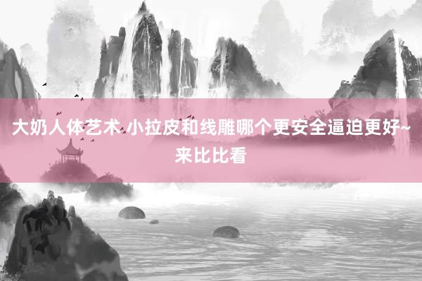 大奶人体艺术 小拉皮和线雕哪个更安全逼迫更好~来比比看