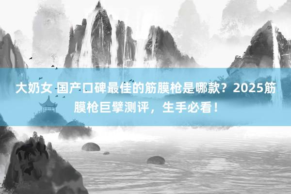 大奶女 国产口碑最佳的筋膜枪是哪款？2025筋膜枪巨擘测评，生手必看！