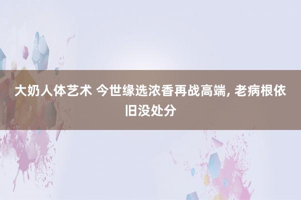 大奶人体艺术 今世缘选浓香再战高端， 老病根依旧没处分