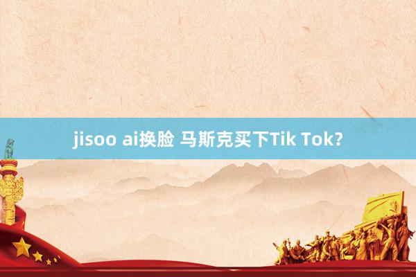 jisoo ai换脸 马斯克买下Tik Tok？