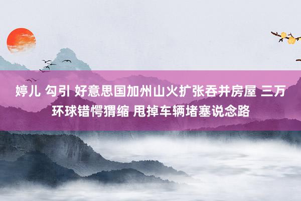 婷儿 勾引 好意思国加州山火扩张吞并房屋 三万环球错愕猬缩 甩掉车辆堵塞说念路