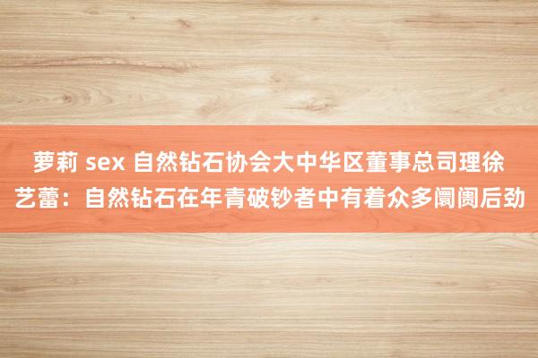 萝莉 sex 自然钻石协会大中华区董事总司理徐艺蕾：自然钻石在年青破钞者中有着众多阛阓后劲