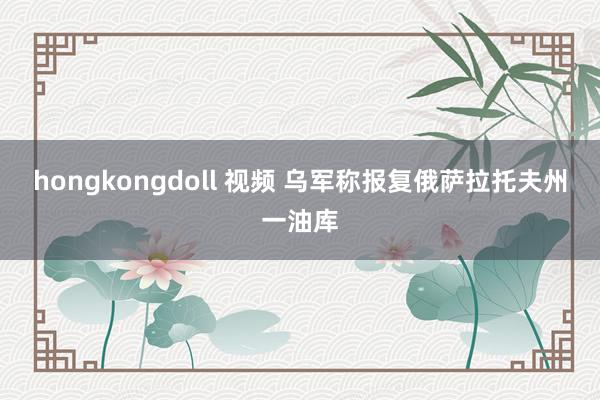 hongkongdoll 视频 乌军称报复俄萨拉托夫州一油库