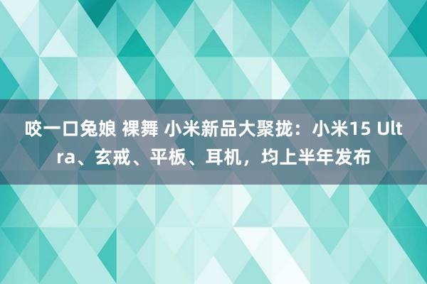 咬一口兔娘 裸舞 小米新品大聚拢：小米15 Ultra、玄戒、平板、耳机，均上半年发布