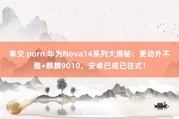 拳交 porn 华为Nova14系列大揭秘：更动外不雅+麒麟9010，安卓已成已往式！