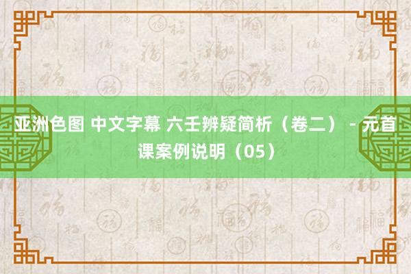 亚洲色图 中文字幕 六壬辨疑简析（卷二） - 元首课案例说明（05）